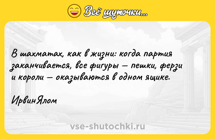 Цитата: В шахматах, как в жизни: когда партия заканчивается, все фигуры пешки, ферзи и короли оказываются в одном ящике. ИрвинЯлом
