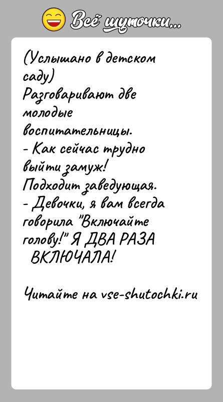 История: (Услышано в детском саду)Разговаривают две молодые воспитательницы.- Как сейчас трудно выйти замуж!Подходит заведующая.- Девочки, я вам всегда говорила Включайте голову!