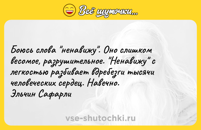 Цитата: Боюсь слова ненавижу . Оно слишком весомое, разрушительное. Ненавижу с легкостью разбивает вдребезги тысячи человеческих сердец. Навечно. Эльчин Сафарли