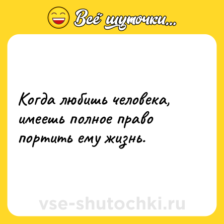 Шутка: Когда любишь человека, имеешь полное право портить ему жизнь.