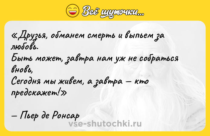 Цитата: Друзья, обманем смерть и выпьем за любовь.Быть может, завтра нам уж не собраться вновь,Сегодня мы живем, а завтра кто предскажет!Пьер де Ронсар