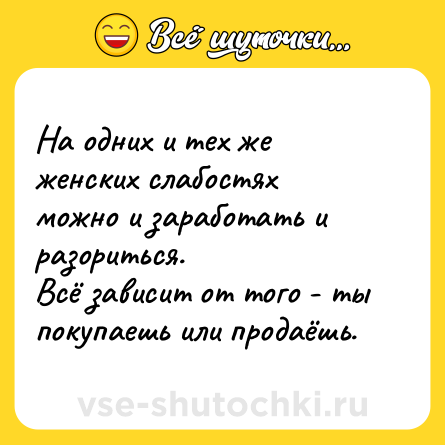 Шутка: На одних и тех же женских слабостях можно и заработать и разориться. <br>Всё зависит от того - ты покупаешь или продаёшь.