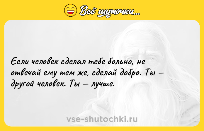 Цитата: Если человек сделал тебе больно, не отвечай ему тем же, сделай добро. Ты другой человек. Ты лучше.