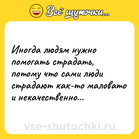 Шутка: Иногда людям нужно помогать страдать, потому что сами люди страдают как-то маловато и некачественно...