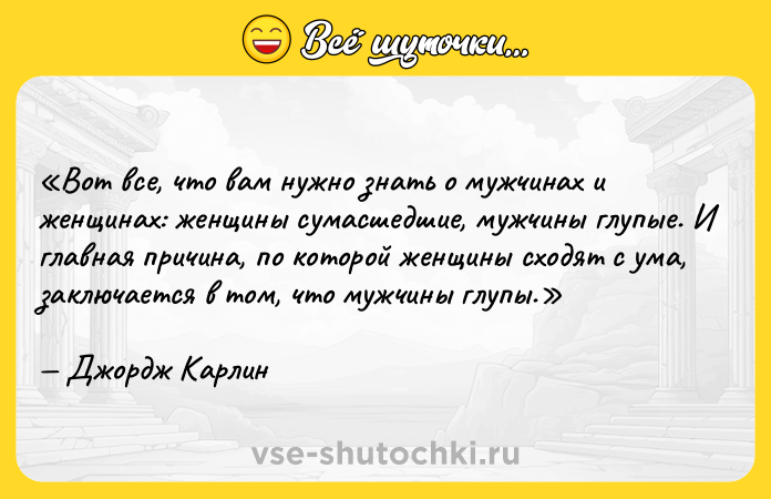 Цитата: Вот все, что вам нужно знать о мужчинах и женщинах: женщины сумасшедшие, мужчины глупые. И главная причина, по которой женщины сходят с ума, заключается в том, что мужчины глупы.Джордж Карлин