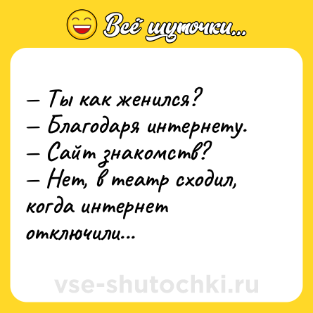 Шутка: — Ты как женился?<br>— Благодаря интернету.<br>— Сайт знакомств?<br>— Нет, в театр сходил, когда интернет отключили...