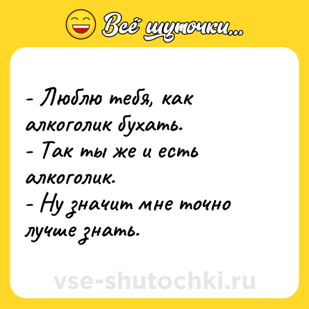 Шутка: - Люблю тебя, как алкоголик бухать. <br>- Так ты же и есть алкоголик. <br>- Ну значит мне точно лучше знать.