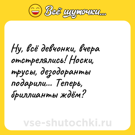 Шутка: Ну, всё девчонки, вчера отстрелялись! Носки, трусы, дезодоранты подарили... Теперь, бриллианты ждём?
