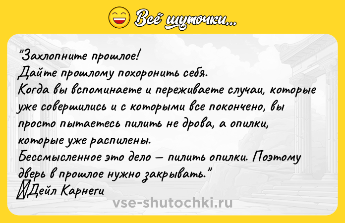 Цитата: Захлопните прошлое!Дайте прошлому похоронить себя.Когда вы вспоминаете и переживаете случаи, которые уже совершились и с которыми все покончено, вы просто пытаетесь пилить не дрова, а опилки, которые уже распилены.Бессмысленное это дело пилить опилки. Поэтому дверь в прошлое нужно закрывать. Дейл Карнеги