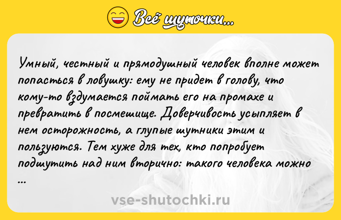 Цитата: Умный, честный и прямодушный человек вполне может попасться в ловушку: ему не придет в голову, что кому-то вздумается поймать его на промахе и превратить в посмешище. Доверчивость усыпляет в нем осторожность, а глупые шутники этим и пользуются. Тем хуже для тех, кто попробует подшутить над ним вторично: такого человека можно обмануть только раз. Жан де Лабрюйер