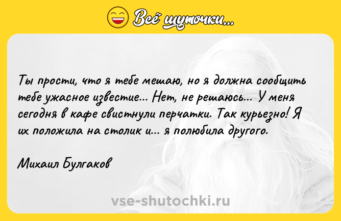Цитата: Ты прости, что я тебе мешаю, но я должна сообщить тебе ужасное известие Нет, не решаюсь У меня сегодня в кафе свистнули перчатки. Так курьезно! Я их положила на столик и я полюбила другого. Михаил Булгаков