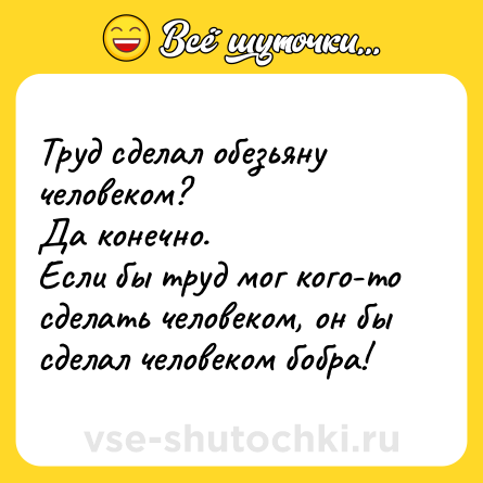 Шутка: Труд сделал обезьяну человеком? <br>Да конечно. <br>Если бы труд мог кого-то сделать человеком, он бы сделал человеком бобра!