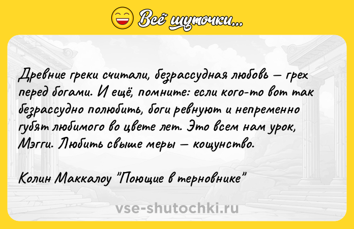 Цитата: Древние греки считали, безрассудная любовь грех перед богами. И ещё, помните: если кого-то вот так безрассудно полюбить, боги ревнуют и непременно губят любимого во цвете лет. Это всем нам урок, Мэгги. Любить свыше меры кощунство.Колин Маккалоу Поющие в терновнике