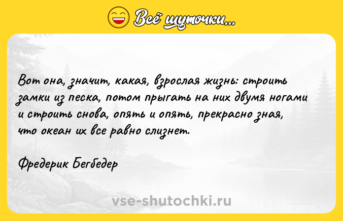 Цитата: Вот она, значит, какая, взрослая жизнь: строить замки из песка, потом прыгать на них двумя ногами и строить снова, опять и опять, прекрасно зная, что океан их все равно слизнет.Фредерик Бегбедер