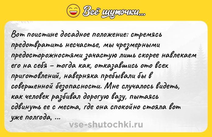 Цитата: Вот поистине досадное положение: стремясь предотвратить несчастье, мы чрезмерными предосторожностями зачастую лишь скорее навлекаем его на себя тогда как, отказавшись ото всех приготовлений, наверняка пребывали бы в совершенной безопасности. Мне случалось видеть, как человек разбивал дорогую вазу, пытаясь сдвинуть ее с места, где она спокойно стояла вот уже полгода, из одного лишь опасения, как бы ненароком ее кто-нибудь не опрокинул.Георг Лихтенберг