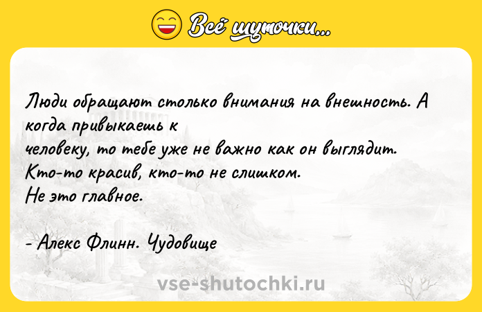 Цитата: Люди обращают столько внимания на внешность. А когда привыкаешь к человеку, то тебе уже не важно как он выглядит. Кто-то красив, кто-то не слишком.Не это главное.- Алекс Флинн. Чудовище