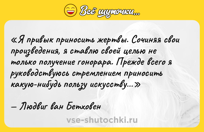 Цитата: Я привык приносить жертвы. Сочиняя свои произведения, я ставлю своей целью не только получение гонорара. Прежде всего я руководствуюсь стремлением приносить какую-нибудь пользу искусству Людвиг ван Бетховен