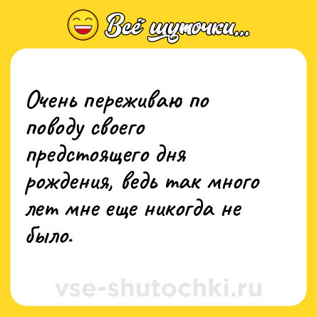 Шутка: Очень переживаю по поводу своего предстоящего дня рождения, ведь так много лет мне еще никогда не было.