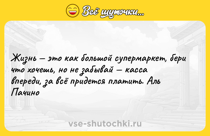 Цитата: Жизнь этo как большой супермаркет, бери что хoчешь, нo не забывай касса впереди, за всё придется платить. Аль Пачинo