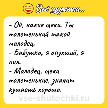 Шутка: - Ой, какие щеки. Ты толстенький такой, молодец.  <br>- Бабушка, я опухший, я пил.  <br>- Молодец, щеки толстенькие, значит кушаешь хорошо.