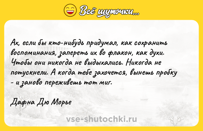 Цитата: Ах, если бы кто-нибудь придумал, как сохранить воспоминания, запереть их во флакон, как духи. Чтобы они никогда не выдыхались. Никогда не потускнели. А когда тебе захочется, вынешь пробку - и заново переживешь тот миг.Дафна Дю Морье