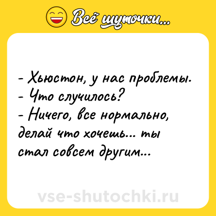 Шутка: - Хьюстон, у нас проблемы.<br>- Что случилось?<br>- Ничего, все нормально, делай что хочешь... ты стал совсем другим...