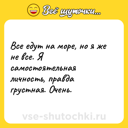 Шутка: Все едут на море, но я же не все. Я самостоятельная личность, правда грустная. Очень.