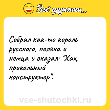 Шутка: Собрал как-то король русского, поляка и немца и сказал: "Хах, прикольный конструктор".