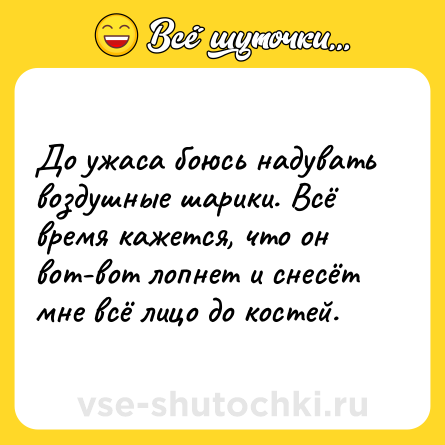 Шутка: До ужаса боюсь надувать воздушные шарики. Всё время кажется, что он вот-вот лопнет и снесёт мне всё лицо до костей.