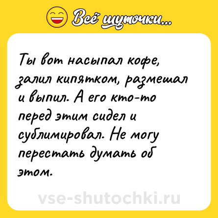 Шутка: Ты вот насыпал кофе, залил кипятком, размешал и выпил. А его кто-то перед этим сидел и сублимировал. Не могу перестать думать об этом.