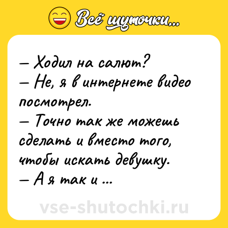 Шутка: — Ходил на салют?<br>— Не, я в интернете видео посмотрел.<br>— Точно так же можешь сделать и вместо того, чтобы искать девушку.<br>— А я так и делаю.