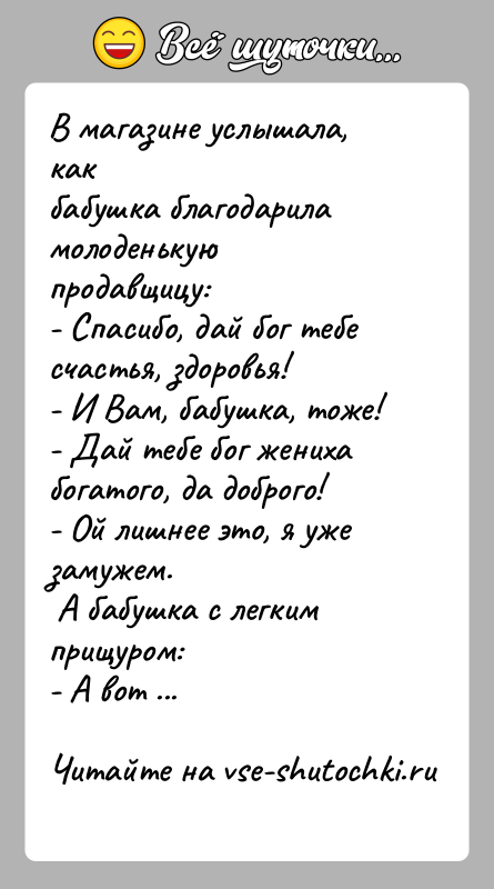 История: В магазине услышала, как бабушка благодарила молоденькую продавщицу:- Спасибо, дай бог тебе счастья, здоровья!- И Вам, бабушка, тоже!- Дай тебе бог