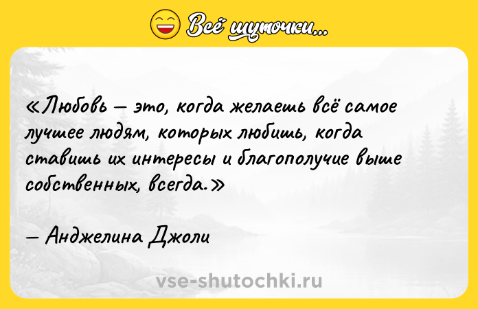 Цитата: Любовь это, когда желаешь всё самое лучшее людям, которых любишь, когда ставишь их интересы и благополучие выше собственных, всегда.Анджелина Джоли