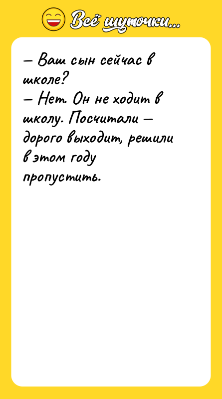 Шутка: Ваш сын сейчас в школе? Нет. Он не ходит в школу. Посчитали дорого выходит, решили в этом году пропустить.