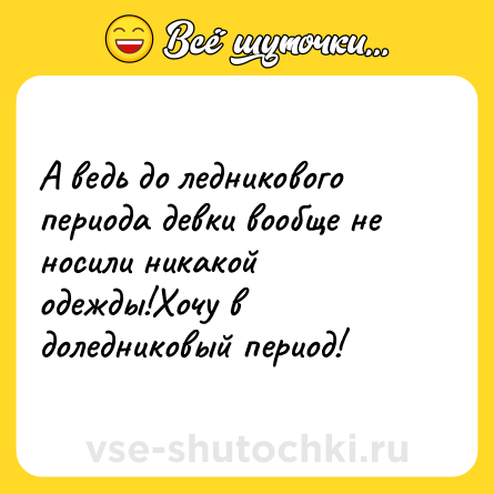 Шутка: А ведь до ледникового периода девки вообще не носили никакой одежды!Хочу в доледниковый период!