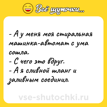 Шутка: - А у меня моя стиральная машинка-автомат с ума сошла. <br>- С чего это вдруг. <br>- А я сливной шланг и заливным соединил.