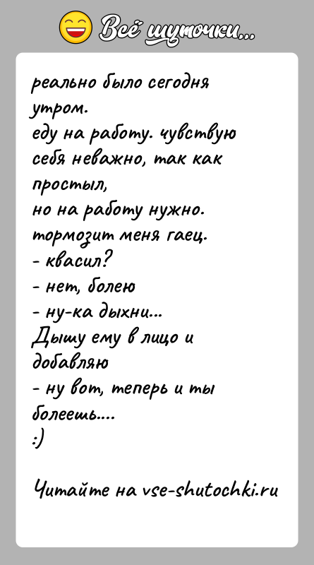 История: реально было сегодня утром.еду на работу. чувствую себя неважно, так как простыл,но на работу нужно.тормозит меня гаец.- квасил?- нет, болею-