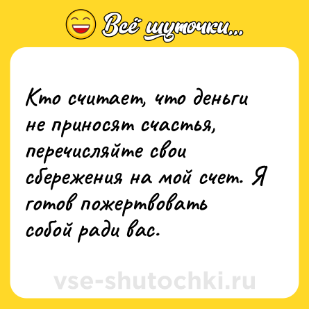 Шутка: Кто считает, что деньги не приносят счастья, перечисляйте свои сбережения на мой счет. Я готов пожертвовать собой ради вас.