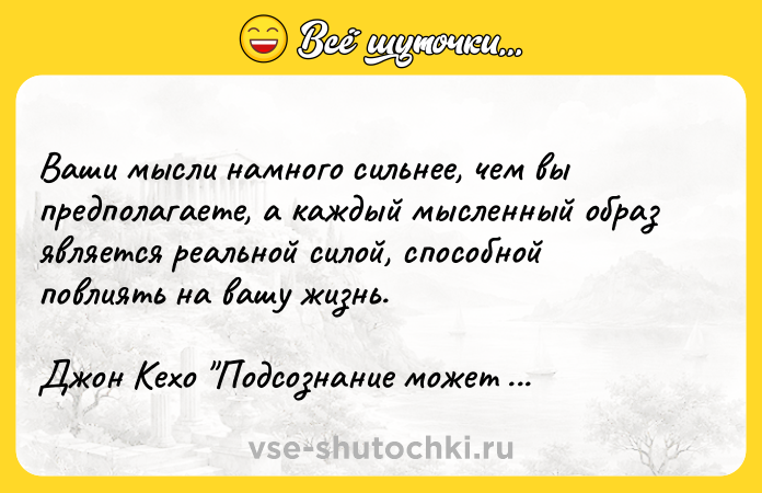 Цитата: Ваши мысли намного сильнее, чем вы предполагаете, а каждый мысленный образ является реальной силой, способной повлиять на вашу жизнь.Джон Кехо Подсознание может всё