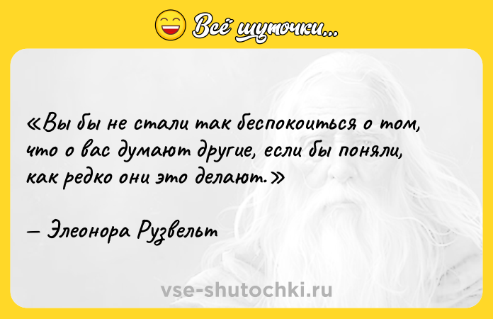 Цитата: Вы бы не стали так беспокоиться о том, что о вас думают другие, если бы поняли, как редко они это делают.Элеонора Рузвельт