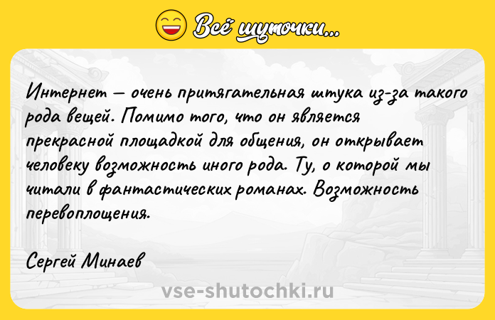 Цитата: Интернет очень притягательная штука из-за такого рода вещей. Помимо того, что он является прекрасной площадкой для общения, он открывает человеку возможность иного рода. Ту, о которой мы читали в фантастических романах. Возможность перевоплощения.Сергей Минаев