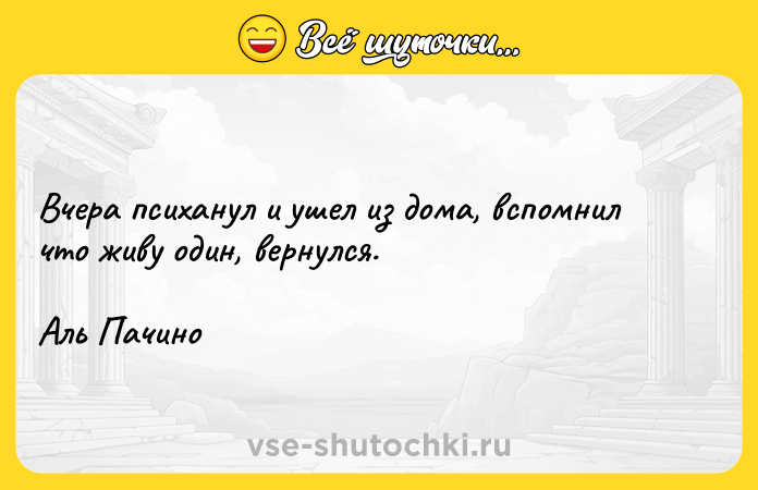 Цитата: Вчера психанул и ушел из дома, вспомнил что живу один, вернулся.Аль Пачино