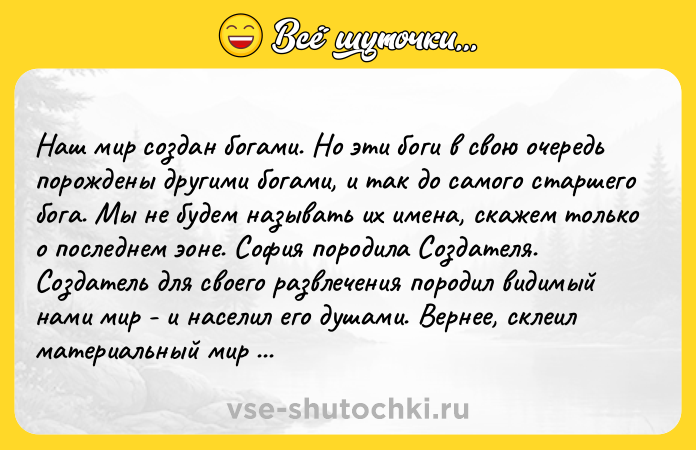 Цитата: Наш мир создан богами. Но эти боги в свою очередь порождены другими богами, и так до самого старшего бога. Мы не будем называть их имена, скажем только о последнем эоне. София породила Создателя. Создатель для своего развлечения породил видимый нами мир - и населил его душами. Вернее, склеил материальный мир с Мировой душой. И душа эта страдает в тех местах, где соприкасается с нашим миром. То есть в каждой дышащей груди, мой господин... В.О. Пелевин Непобедимое солнце . Книга 2