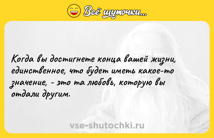 Цитата: Когда вы достигнете конца вашей жизни, единственное, что будет иметь какое-то значение, - это та любовь, которую вы отдали другим.
