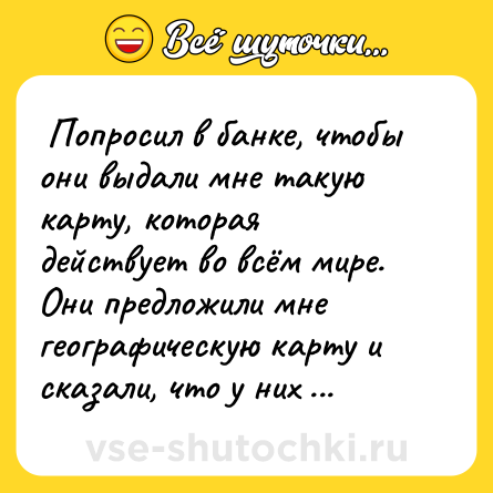 Шутка:  Попросил в банке, чтобы они выдали мне такую карту, которая действует во всём мире. Они предложили мне географическую карту и сказали, что у них ещё есть карта звёздного неба, которая работает во всей галактике.  