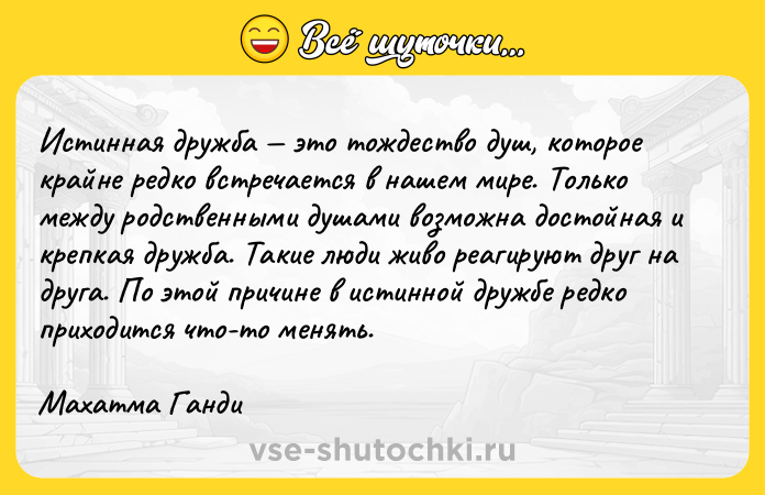 Цитата: Истинная дружба это тождество душ, которое крайне редко встречается в нашем мире. Только между родственными душами возможна достойная и крепкая дружба. Такие люди живо реагируют друг на друга. По этой причине в истинной дружбе редко приходится что-то менять.Махатма Ганди