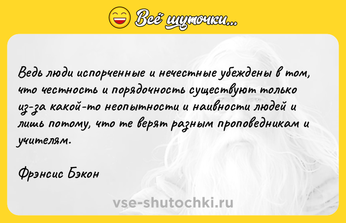 Цитата: Ведь люди испорченные и нечестные убеждены в том, что честность и порядочность существуют только из-за какой-то неопытности и наивности людей и лишь потому, что те верят разным проповедникам и учителям.Фрэнсис Бэкон