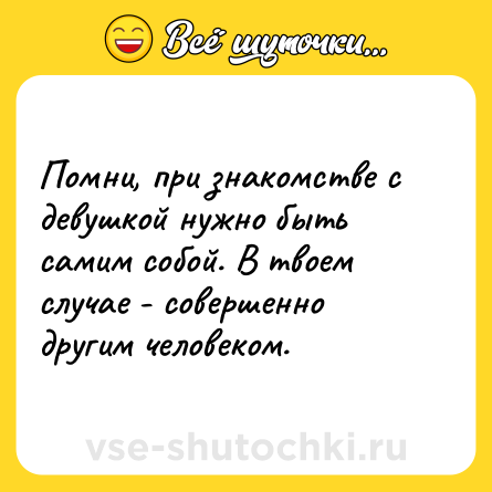 Шутка: Помни, при знакомстве с девушкой нужно быть самим собой. В твоем случае - совершенно другим человеком.