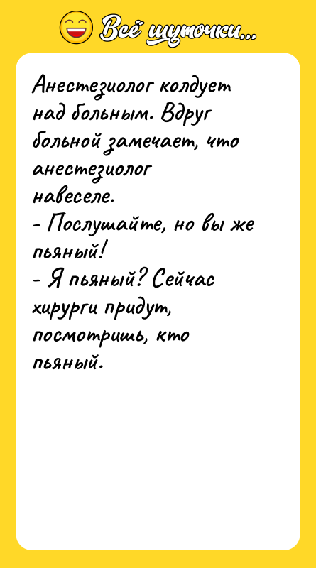 Шутка: Анестезиолог колдует над больным. Вдруг больной замечает, что анестезиолог навеселе.- Послушайте, но вы же пьяный!- Я пьяный? Сейчас хирурги придут, посмотришь, кто пьяный.