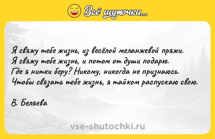 Цитата: Я свяжу тебе жизнь, из весёлой меланжевой пряжи. Я свяжу тебе жизнь, и потом от души подарю. Где я нитки беру? Никому, никогда не признаюсь. Чтобы связать тебе жизнь, я тайком распускаю свою.В. Беляева